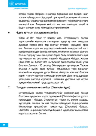 Дизайны тэнхим	 	

	

                    	

           Дижитал видео эффект

сэтгэж үзвэл амархан инээлгэж болохоор янз бүрийн шог
хошин зүйлүүд толгойд даруй орж ирэх боловч гүнзгий санаа
бодолтой, ухаалаг хандахгүй бол олон хүн инээхгүй ч өнгөрч
магадгүй юм. Амархан хийгдэх юм шиг санагдах хэдий ч
бодит байдал дээр хийхэд хэцүү реклам юм.
6.	

Өдөр тутмын амьдралын хэлбэр
“Slice of life” гэдэг үг байдаг даа. Бүтээгдэхүүн болон
хэрэглэгчийн харилцан хамаарлыг өдөр тутмын амьдрал
дундаас гарган ирж, тэр хэсгийг дүрслэн харуулах арга
юм. Реклам гэдэг нь үндсэндээ нийгмийн амьдралтай нягт
холбоотой байдаг бөгөед нийгэмд тус болох зүйл гэж ойлгож
болно. Өдөр тутмын амьдралд бараа байх л юм бол зайлшгүй
тэр үзэгдэл нь рекламны сэдвийг бүрдүүлж байдаг. Харин
Slice of life-ын бодит утга нь “Байгаа байдлаараа” гэсэн утга
биш юм. Дөнгөж л 15 секунд, 30 секундын ертөнц юм. Тэрхэн
агшинд л хүний өдөр тутмын амьдралын төрх байдлыг
илэрхийлэн харуулах урлаг билээ. Амархан юм шиг боловч
харин ч илүү нарийн чимхлүүр ажил юм. Дан ганц дүрсээр
үзэгчдийн сэтгэлд хүрэхгүй. Нийгмийн урсгалыг зөв атгаж
хүмүүсийн зүрхний гүнд хүрэх хэрэгтэй.

7.	

Тэмдэгт ашигласан хэлбэр (Сhагасtег tуре)
Бүтээгдэхүүн болон үйлдвэрлэгчийг хэрэглэгчдэд танил
болгохын тулд олны мэдэх дүр төрхийг (Сharacter) оролцуулах
тохиолдол ч байдаг. Сharacter-ын төрөл нь зурагт хуудас,
хүүхэлдэй, амьтан гэх мэт стерео зүйлүүдээс гадна реклам
(компьютер график)-ын тэмдэгтүүд (Сharacter) байдаг.
Сharacter нь реклам төдийгүй бүхий л худалдааг амжилттай
явуулах хэрэгсэл болно.

11

Багш Б.БАЛЖИН

 