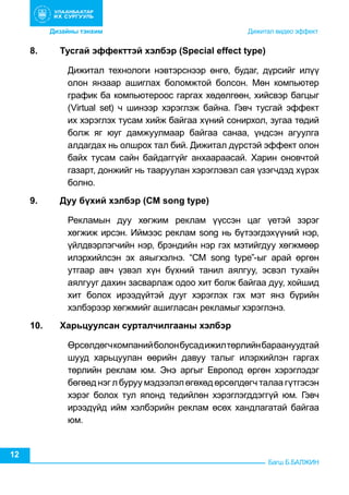 Дизайны тэнхим	 	

8.	

	

                    	

           Дижитал видео эффект

Тусгай эффекттэй хэлбэр (Sреcial effect type)
Дижитал технологи нэвтэрснээр өнгө, будаг, дүрсийг илүү
олон янзаар ашиглах боломжтой болсон. Мөн компьютер
график ба компьютероос гаргах хөдөлгөөн, хийсвэр багцыг
(Virtual set) ч шинээр хэрэглэж байна. Гэвч тусгай эффект
их хэрэглэх тусам хийж байгаа хүний сонирхол, зугаа төдий
болж яг юуг дамжуулмаар байгаа санаа, үндсэн агуулга
алдагдах нь олшрох тал бий. Дижитал дүрстэй эффект олон
байх тусам сайн байдаггүйг анхаараасай. Харин оновчтой
газарт, донжийг нь тааруулан хэрэглэвэл сая үзэгчдэд хүрэх
болно.

9.	

Дуу бүхий хэлбэр (СМ sоng tyре)
Рекламын дуу хөгжим реклам үүссэн цаг үетэй зэрэг
хөгжиж ирсэн. Иймээс реклам sоng нь бүтээгдэхүүний нэр,
үйлдвэрлэгчийн нэр, брэндийн нэр гэх мэтийгдуу хөгжмөөр
илэрхийлсэн эх аяыгхэлнэ. “СМ sоng tуре”-ыг арай өргөн
утгаар авч үзвэл хүн бүхний танил аялгуу, эсвэл тухайн
аялгууг дахин засварлаж одоо хит болж байгаа дуу, хойшид
хит болох ирээдүйтэй дууг хэрэглэх гэх мэт янз бүрийн
хэлбэрээр хөгжмийг ашигласан рекламыг хэрэглэнэ.

10.	Харьцуулсан сурталчилгааны хэлбэр
Өрсөлдөгч компаний болон бусад ижил төрлийн бараануудтай
шууд харьцуулан өөрийн давуу талыг илэрхийлэн гаргах
төрлийн реклам юм. Энэ аргыг Европод өргөн хэрэглэдэг
бөгөөд нэг л буруу мэдээлэл өгөхөд өрсөлдөгч талаа гүтгэсэн
хэрэг болох тул японд тедийлөн хэрэглэгддэггүй юм. Гэвч
ирээдүйд ийм хэлбэрийн реклам өсөх хандлагатай байгаа
юм.

12

Багш Б.БАЛЖИН

 