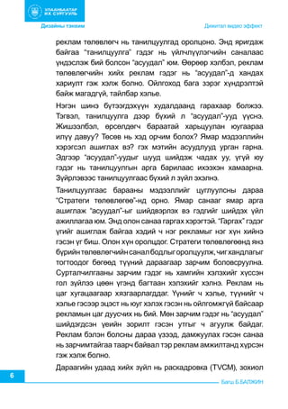 Дизайны тэнхим	 	

	

                    	

           Дижитал видео эффект

реклам төлөвлөгч нь танилцуулгад оролцоно. Энд яригдаж
байгаа “танилцуулга” гэдэг нь үйлчлүүлэгчийн саналаас
үндэслэж бий болсон “асуудал” юм. Өөрөөр хэлбэл, реклам
төлөвлөгчийн хийх реклам гэдэг нь “асуудал”-д хандах
хариулт гэж хэлж болно. Ойлгоход бага зэрэг хүндрэлтэй
байж магадгүй, тайлбар хэлье.
Нэгэн шинэ бүтээгдэхүүн худалдаанд гарахаар болжээ.
Тэгвэл, танилцуулга дээр бүхий л “асуудал”-ууд үүснэ.
Жишээлбэл, өрсөлдөгч бараатай харьцуулан юугаараа
илүү давуу? Төсөв нь хэд орчим болох? Ямар мэдээллийн
хэрэгсэл ашиглах вэ? гэх мэтийн асуудлууд урган гарна.
Эдгээр “асуудал”-уудыг шууд шийдэж чадах уу, үгүй юу
гэдэг нь танилцуулгын арга барилаас ихээхэн хамаарна.
Зүйрлэвээс танилцуулгаас бүхий л зүйл эхэлнэ.
Танилцуулгаас барааны мэдээллийг цуглуулсны дараа
“Стратеги төлөвлөгөө”-нд орно. Ямар санааг ямар арга
ашиглаж “асуудал”-ыг шийдвэрлэх вэ гэдгийг шийдэх үйл
ажиллагаа юм. Энд олон санаа гаргах хэрэгтэй. “Гаргах” гэдэг
үгийг ашиглаж байгаа хэдий ч нэг рекламыг нэг хүн хийнэ
гэсэн үг биш. Олон хүн оролцдог. Стратеги төлөвлөгөөнд янз
бүрийн төлөвлөгчийн санал бодлыг оролцуулж, чиг хандлагыг
тогтоодог бөгөөд түүний дараагаар зарчим боловсруулна.
Сурталчилгааны зарчим гэдэг нь хамгийн хэлэхийг хүссэн
гол зүйлээ цөөн үгэнд багтаан хэлэхийг хэлнэ. Реклам нь
цаг хугацаагаар хязгаарлагддаг. Үүнийг ч хэлье, түүнийг ч
хэлье гэсээр эцэст нь юуг хэлэх гэсэн нь ойлгомжгүй байсаар
рекламын цаг дуусчих нь бий. Мөн зарчим гэдэг нь “асуудал”
шийдэгдсэн үеийн зорилт гэсэн утгыг ч агуулж байдаг.
Реклам бэлэн болсны дараа үзээд, дамжуулах гэсэн санаа
нь зарчимтайгаа таарч байвал тэр реклам амжилтанд хүрсэн
гэж хэлж болно.
6

Дараагийн удаад хийх зүйл нь раскадровка (ТVСМ), зохиол
Багш Б.БАЛЖИН

 