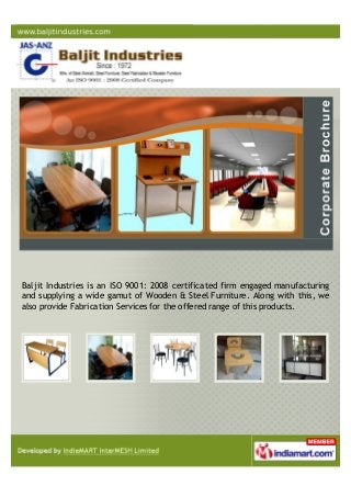 Baljit Industries is an ISO 9001: 2008 certificated firm engaged manufacturing
and supplying a wide gamut of Wooden & Steel Furniture. Along with this, we
also provide Fabrication Services for the offered range of this products.
 