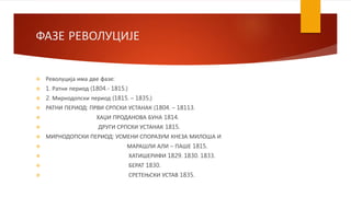 ФАЗЕ РЕВОЛУЦИЈЕ
 Револуција има две фазе:
 1. Ратни период (1804.- 1815.)
 2. Мирнодопски период (1815. – 1835.)
 РАТНИ ПЕРИОД: ПРВИ СРПСКИ УСТАНАК (1804. – 18113.
 ХАЏИ ПРОДАНОВА БУНА 1814.
 ДРУГИ СРПСКИ УСТАНАК 1815.
 МИРНОДОПСКИ ПЕРИОД: УСМЕНИ СПОРАЗУМ КНЕЗА МИЛОША И
 МАРАШЛИ АЛИ – ПАШЕ 1815.
 ХАТИШЕРИФИ 1829. 1830. 1833.
 БЕРАТ 1830.
 СРЕТЕЊСКИ УСТАВ 1835.
 