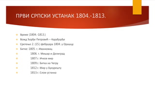 ПРВИ СРПСКИ УСТАНАК 1804.-1813.
 Време (1804.-1813.)
 Вожд Ђорђе Петровић – Карађорђе
 Сретење 2. (15.) фебруара 1804. у Орашцу
 Битке: 1805. г. Иванковац
 1806. г. Мишар и Делиград
 1807.г. Ичков мир
 1809.г. Битка на Чегру
 1812.г. Мир у Букурешту
 1813.г. Слом устанка
 