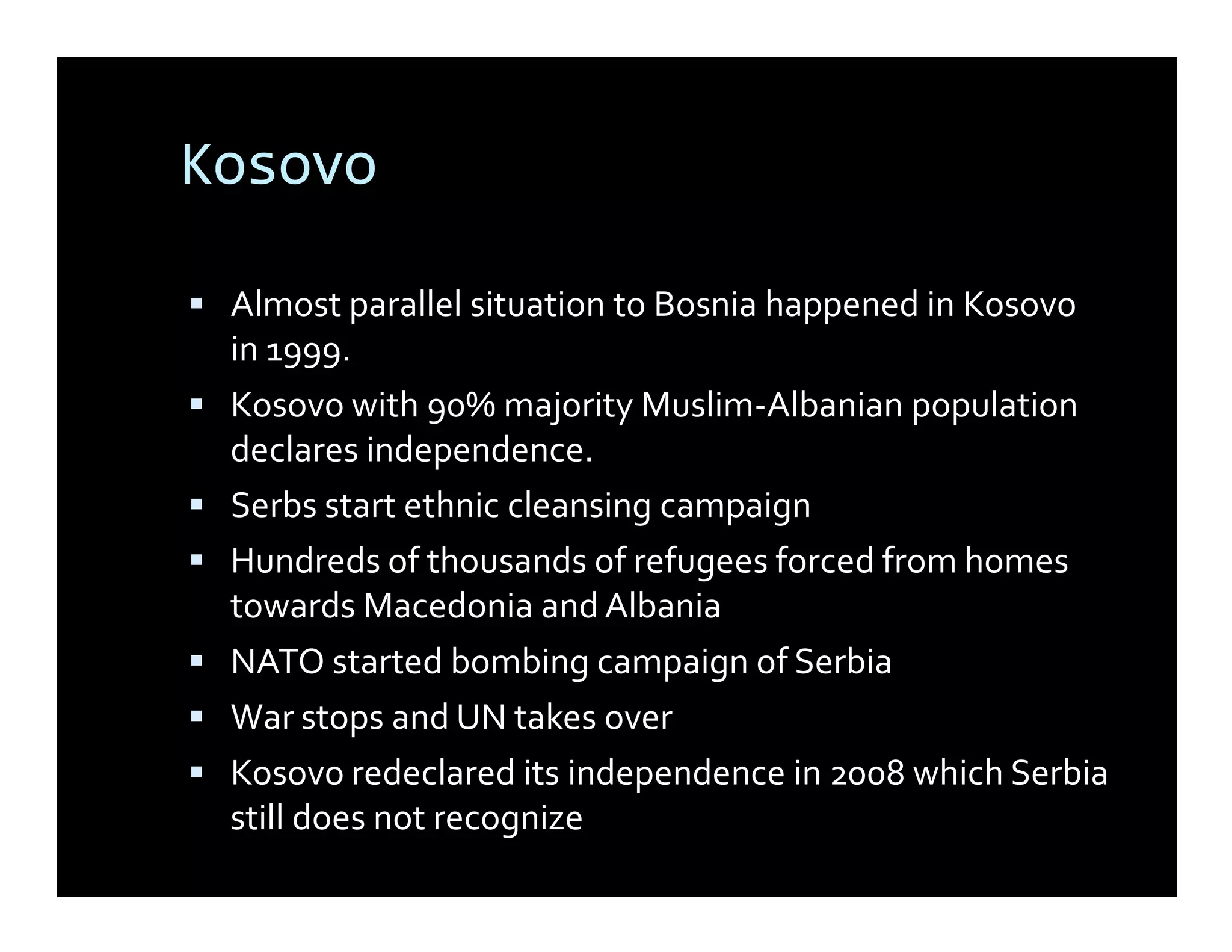 Kosovo

 Almost parallel situation to Bosnia happened in Kosovo
 in 1999.
 Kosovo with 90% majority Muslim-Albanian population
 declares independence.
 Serbs start ethnic cleansing campaign
 Hundreds of thousands of refugees forced from homes
 towards Macedonia and Albania
 NATO started bombing campaign of Serbia
 War stops and UN takes over
 Kosovo redeclared its independence in 2008 which Serbia
 still does not recognize
 
