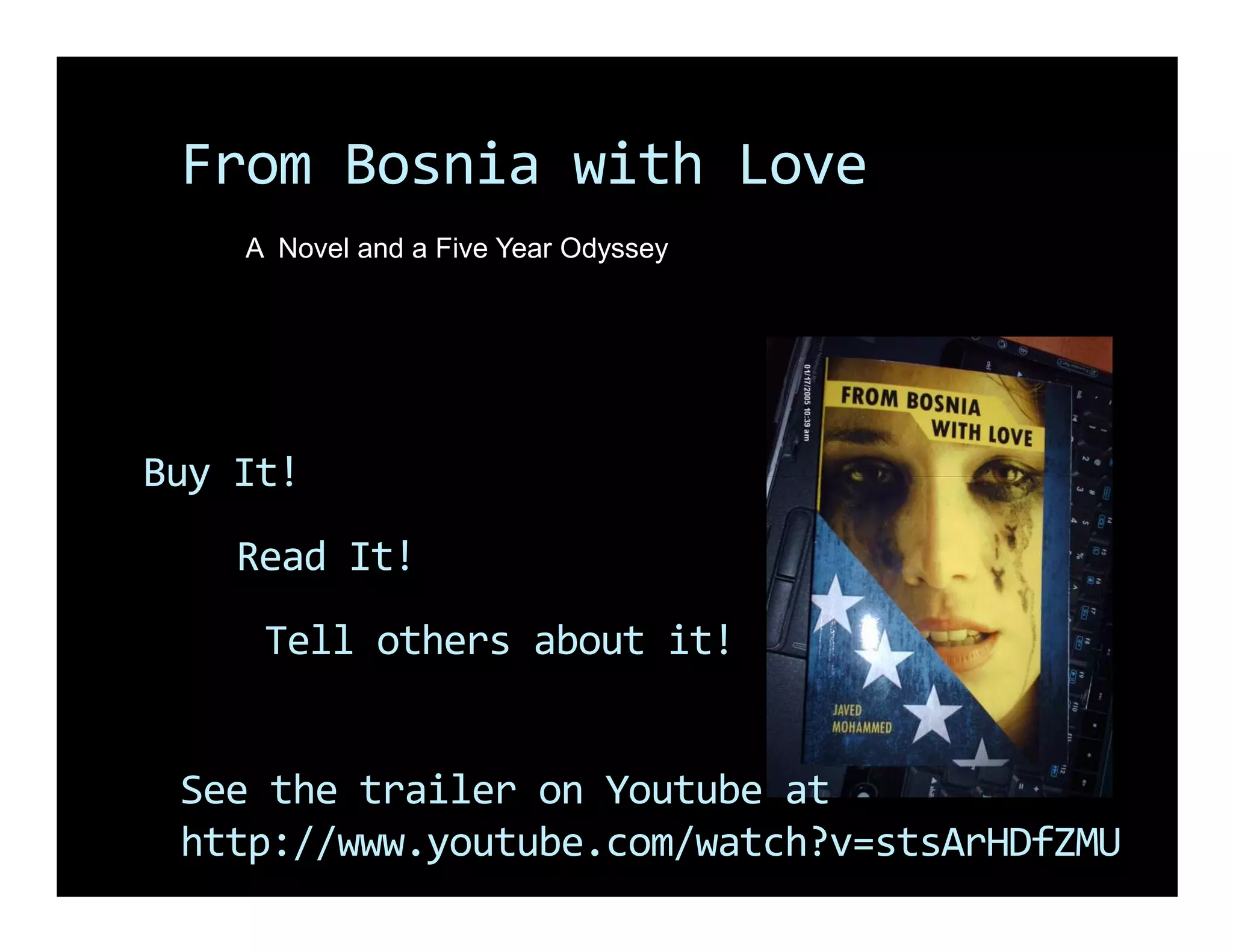 From Bosnia with Love
    A Novel and a Five Year Odyssey




Buy It!
    Read It!
     Tell others about it!


 See the trailer on Youtube at
 http://www.youtube.com/watch?v=stsArHDfZMU
 