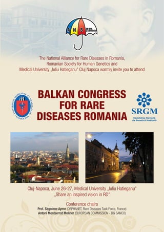 The National Alliance for Rare Diseases in Romania,
                Romanian Society for Human Genetics and
Medical University „Iuliu Hatieganu” Cluj Napoca warmly invite you to attend




          BALKAN CONGRESS
              FOR RARE
          DISEASES ROMANIA




    Cluj-Napoca, June 26-27, Medical University „Iuliu Hatieganu”
                  „Share an inspired vision in RD”
                               Conference chairs
           Prof. Segolene Ayme (ORPHANET, Rare Diseases Task Force, France)
           Antoni Montserrat Moliner (EUROPEAN COMMISSION - DG SANCO)
 