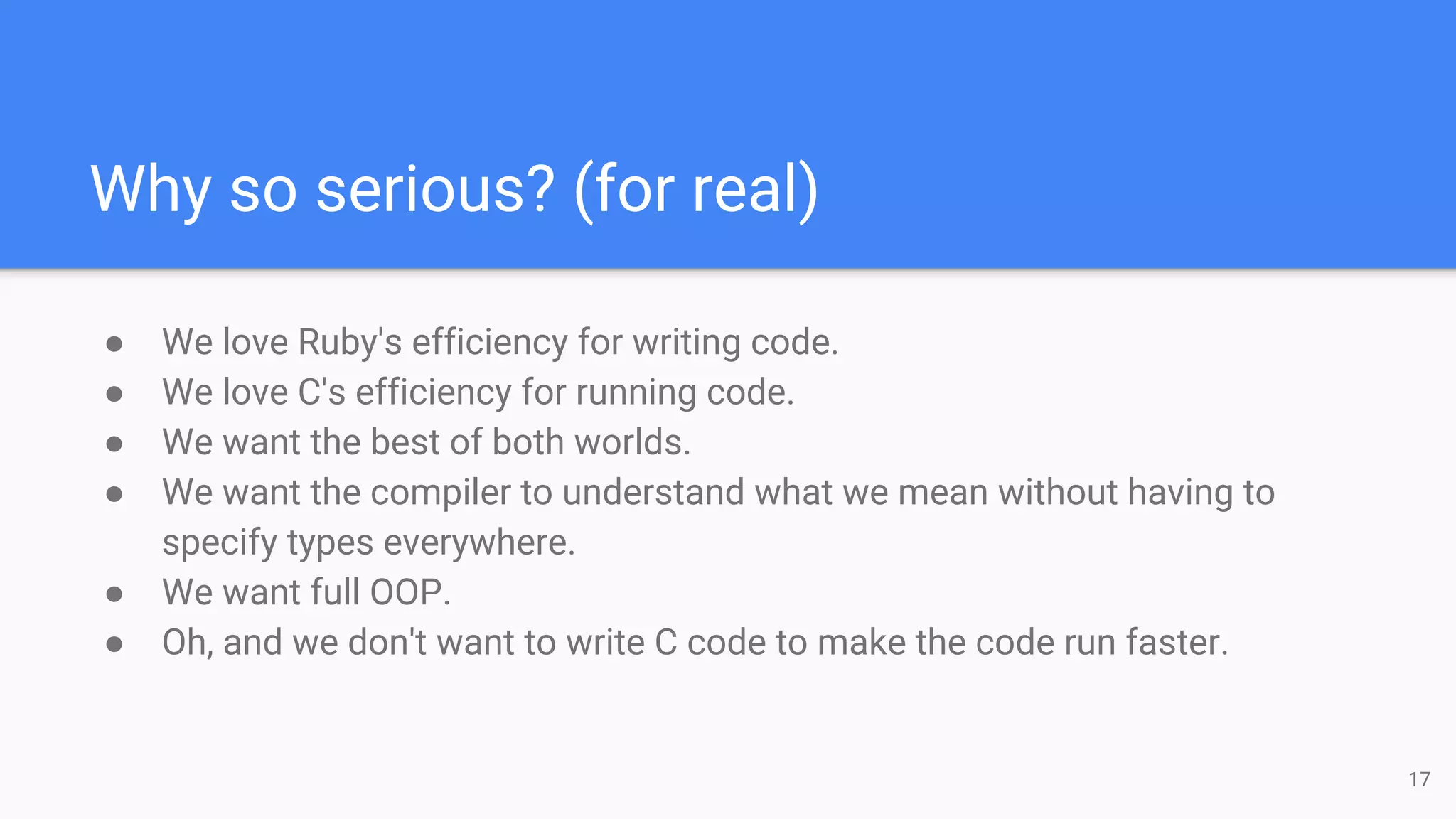Why so serious? (for real)
17
● We love Ruby's efficiency for writing code.
● We love C's efficiency for running code.
● We want the best of both worlds.
● We want the compiler to understand what we mean without having to
specify types everywhere.
● We want full OOP.
● Oh, and we don't want to write C code to make the code run faster.
 