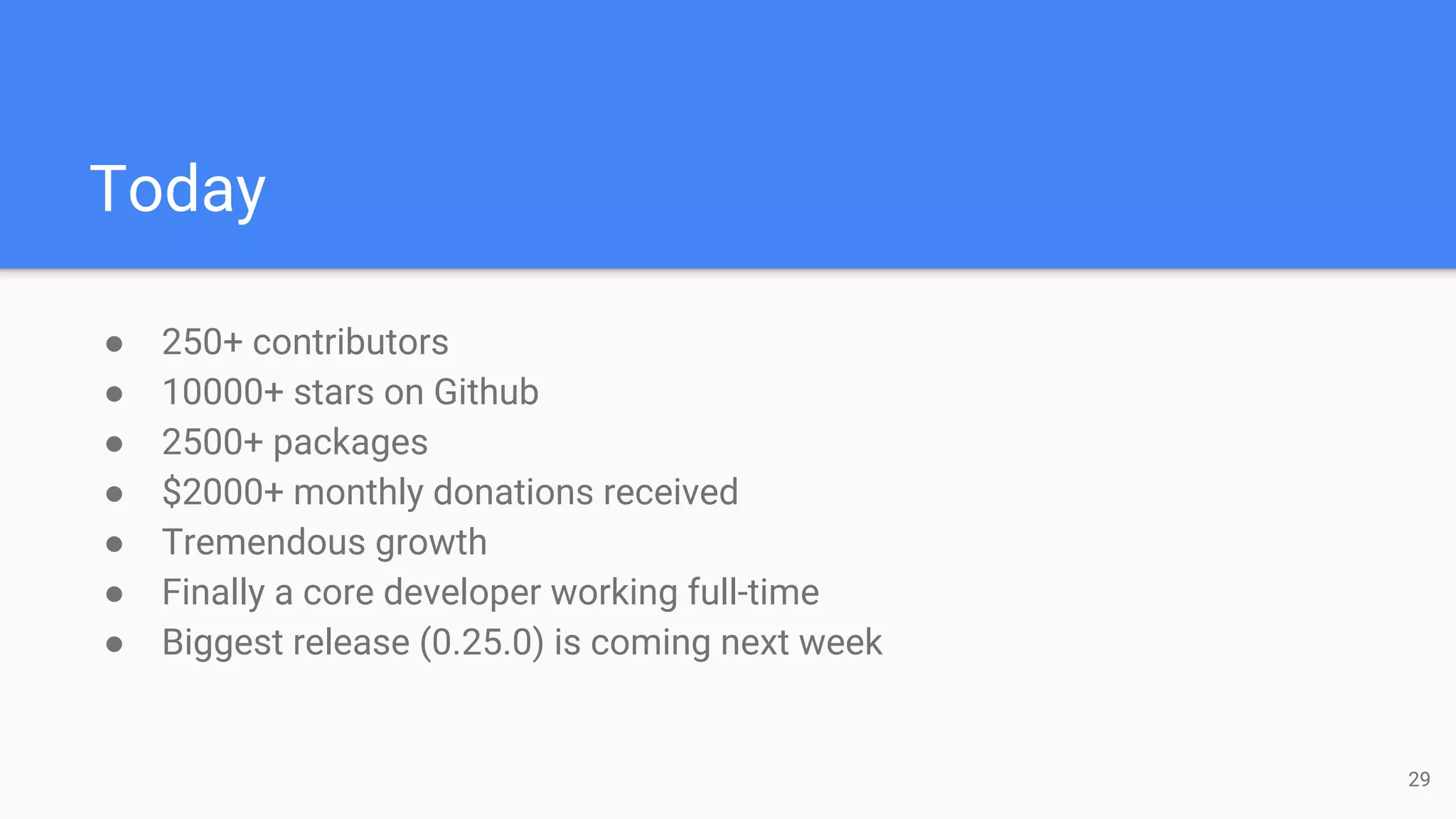 Today
29
● 250+ contributors
● 10000+ stars on Github
● 2500+ packages
● $2000+ monthly donations received
● Tremendous growth
● Finally a core developer working full-time
● Biggest release (0.25.0) is coming next week
 