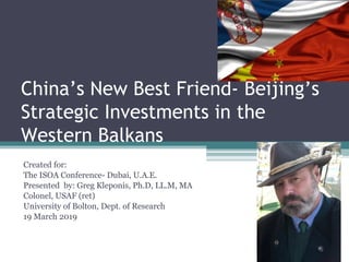China’s New Best Friend- Beijing’s
Strategic Investments in the
Western Balkans
Created for:
The ISOA Conference- Dubai, U.A.E.
Presented by: Greg Kleponis, Ph.D, LL.M, MA
Colonel, USAF (ret)
University of Bolton, Dept. of Research
19 March 2019
 