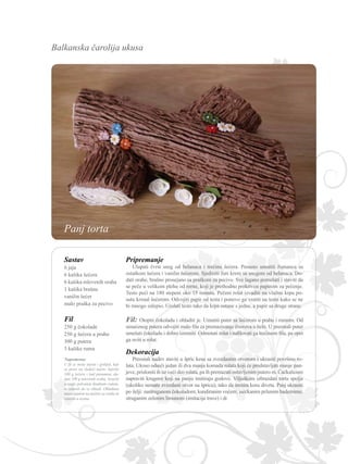 Balkanska čarolija ukusa
Sastav
6 jaja
6 kašika šećera
6 kašika mlevenih oraha
1 kašika brašna
vanilin šećer
malo praška za pecivo
Fil
250 g čokolade
250 g šećera u prahu
300 g putera
3 kašike ruma
Pripremanje
Ulupati čvrst sneg od belanaca i trećinu šećera. Penasto umutiti žumanca sa
ostatkom šećera i vanilin šećerom. Sjediniti žuti krem sa snegom od belanaca. Do-
dati orahe, brašno prosejano sa praškom za pecivo. Sve lagano pomešati i staviti da
se peče u velikom plehu od rerne, koji je prethodno prekriven papirom za pečenje.
Testo peći na 180 stepeni oko 15 minuta. Pečeni rolat izvaditi na vlažnu krpu po-
sutu kristal šećerom. Odvojiti papir od testa i ponovo ga vratiti na testo kako se ne
bi mnogo zalepio. Urolati testo tako da krpa ostane s jedne, a papir sa druge strane.
Napomena:
U fil se može staviti i grilijaš, koji
se pravi na sledeći način: Ispržiti
100 g šećera i kad porumeni, do-
dati 100 g mlevenih oraha. Izručiti
u tanjir pokvašen hladnom vodom,
te ostaviti da se ohladi. Ohlađenu
masu samleti na mašini za orahe ili
istucati u avanu.
Fil: Otopiti čokoladu i ohladiti je. Umutiti puter sa šećerom u prahu i rumom. Od
umućenog putera odvojiti malo fila za premazivanje čvorova u belo. U preostali puter
umešati čokoladu i dobro izmutiti. Odmotati rolat i nafilovati ga trećinom fila, pa opet
ga uviti u rolat.
Dekoracija
Preostali nadev staviti u špric kesu sa zvezdastim otvorom i ukrasiti površinu ro-
lata. Ukoso odseći jedan ili dva manja komada rolata koji će predstavljati manje pan-
jeve, prisloniti ih uz veći deo rolata, pa ih premazati ostavljenim putero m. Čačkalicom
napraviti krugove koji na panju imitiraju godove. Viljuškom izbrazdati tortu spolja
(ukoliko nemate zvezdasti otvor na špricu), tako da imitira koru drveta. Panj ukrasiti
po želji: nastruganom čokoladom; kandiranim voćem; iseckanim prženim bademima;
struganim zelenim limunom (imitacija trave) i dr.
Panj torta
 