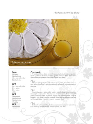 Balkanska čarolija ukusa
Sastav
6 belanaca
8 kašika šećera
100 g mlevenih oraha
2 kašike brašna
Fil 1
200 g mlevenih oraha
200 g šećera
200 g putera
mleko
Fil 2
5 žumana ca
6 kašika šećera
3 kašike brašna
½ l mleka
Fil 3
2 kesice šlaga
Pripremanje
U umućena belanca dodati šećer, mlevene orahe, brašno i sve dobro sjediniti.
Staviti u podmazan i brašnom posut pleh i peći 15 minuta na 180˚C. Pečeno testo
vruće izručiti na čistu krpu, uviti u rolat i ostaviti da se ohladi.
Fil 1:
Mlevene orahe preliti malom količinom vrućeg mleka, dodati šećer i kad se
orasi ohlade sjediniti ih s umućenim puterom. Ovim filom filovati testo i uviti
ga u rolat.
Fil 2:
Umutiti žumanca i šećer, dodati brašno i malo hladnog mleka i umućenu
masu sipati u vrelo mleko. Kuvati dok se masa ne zgusne. Rolat seći na 18
jednakih komada i ređati na staklenu tacnu u vidu cveta margarete, i to po 8
komada u krug i jedan u sredini. Premazati žutim filom, pa poslagati drugi red
od 8 komada i jedan u sredini, te ponovo premazati filom.
Fil 3:
Preko cele torte staviti šlag. Sredinu ukrasiti sitno iseckanim želeom žute
boje - imitacija prašnika. Iscrtati latice margarete. Vidi sliku.
Margareta torta
 
