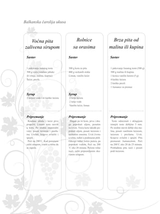 Balkanska čarolija ukusa
1 pakovanje lisnatog testa
500 g voća (rendane jabuke
ili višnje, maline, kupine)
Šećer, prezle
Rendane jabuke i šećer prvo
propržiti. Lisnato testo razviti
u koru. Po sredini rasporediti
voće, posuti šećerom i prezla-
ma. Urolati, krajeve ovlažiti i
spojiti.
Peći na 200˚C. Kad porumeni
zaliti sirupom, vratiti u rernu da
se zapeče.
2 šoljice vode i tri kašike šećera
1 pakovanje lisnatog testa (500 g)
500 g malina ili kupina
1 kesica vanilin šećera (5 g)
4 kašike šećera
2 kašike prezli
1 žumance za premaz
Testo odmrznuti i oklagijom
istanjiti testo debljine 5 mm.
Po sredini staviti deblji sloj ma-
lina, posuti vanilinim šećerom,
šećerom i prezlama. Uviti.
Krajeve ovlažiti i spojiti. Pitu
premazati žumancetom. Peći
na 200˚C oko 20 do 25 minuta.
Prohlađenu pitu iseći i posuti
prah šećerom.
500 g kora za pitu
400 g seckanih oraha
Limun, vanilin šećer
Slagati po tri kore, prvu i dru-
gu poprskati uljem, posutim
šećerom. Treću koru takođe po-
prskati uljem, posuti šećerom i
seckanim orasima. Uviti čvrsto
u rolnu, ređati u podmazan pleh.
Odozgo ređati listiće putera, pa
poprskati vodom. Peći na 200
˚C oko 20 minuta. Pečene rolne
iseći, zaliti pripremljenim sku-
vanim sirupom.
2 šolje šećera
2 šolje vode
Vanilin šećer, limun
Rolnice
sa orasima
Brza pita od
malina ili kupina
Voćna pita
zalivena sirupom
SastavSastav
Syrup
Sastav
Pripremanje Pripremanje Pripremanje
Syrup
 