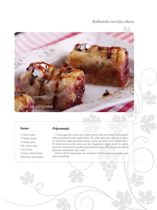 Balkanska čarolija ukusa
Pripremanje
U šolju sipati dve trećine ulja i jednu trećinu vode i tom mešavinom pomoću
četkice premazati svaku koru za pitu. Za svaku rolnu pite ređati po tri kore,
na svaku koru sipati po kašiku šećera i griza, pa zatim staviti sledeću koru.
Po trećoj kori po celoj njenoj površini rasporediti višnje, posuti ih vanilin
šećerom i urolati. Isto to uraditi sa preostalim korama. Pite odozgo još jednom
premazati mešavinom ulja i vode.
Peći na 180˚C da porumene oko 30 minuta. Posuti ih šećerom u prahu i seći
kada se prohlade.
12 kora za pitu
12 kašika šećera
12 kašika griza
Ulje, kisela voda
1 kg višanja
2 kesice vanilin šećera
Prah šećer za posipanje
Pita sa višnjama
Sastav
 