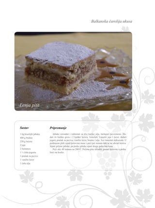 Balkanska čarolija ukusa
Sastav Pripremanje
Jabuke izrendati i izdinstati sa dve kašike ulja, mešajući povremeno. Do-
dati tri kašike griza i 2 kašike šećera. Izmešati. Umutiti jaja i šećer, dodati
jogurt, prašak za pecivo, vanilin šećer, brašno i ulje. Sve izmešati mikserom. U
podmazan pleh sipati polovinu mase i peći pet minuta dok se ne uhvati korica.
Sipati pržene jabuke, pa preko jabuka sipati drugu polovinu testa.
Peći oko 40 minuta na 200˚C. Pečenu pitu ohladiti, posuti šećerom u prahu.
Iseći na kocke.
1 kg kiselijih jabuka
400 g brašna
250 g šećera
2 jaja
2 žumanca
1 ½ čaša jogurta
1 prašak za pecivo
1 vanilin šećer
1 čaša ulja
Lenja pita
 