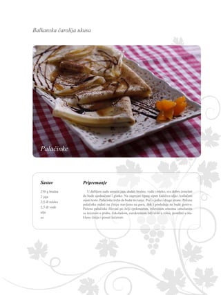 Balkanska čarolija ukusa
Sastav Pripremanje
U dubljem sudu umutiti jaja, dodati brašno, vodu i mleko, sve dobro izmešati
da bude ujednačeno i glatko. Na zagrejan tiganj sipati kašičicu ulja i kutlačom
sipati testo. Palačinke treba da budu što tanje. Peći s jedne i druge strane. Pečene
palačinke ređati na činiju stavljenu na paru, dok i poslednja ne bude gotova.
Pečene palačinke filovati po želji (pekmezom, mlevenim orasima izmešanim
sa šećerom u prahu, čokoladom, eurokremom itd) uviti u rolne, poređati u sta-
klenu činiju i posuti šećerom.
250 g brašna
2 jaja
2,5 dl mleka
2,5 dl vode
ulje
so
Palačinke
 