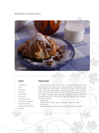 Balkanska čarolija ukusa
Sastav Pripremanje
Kvasac potopiti u mlako mleko i šećer. U vangli zamesiti testo od brašna,
jaja, žumanaca, soli, limunove kore, umućenog putera i rastopljenog kvasca.
Testo zamesiti da postane glatko i ostaviti ga na toplom mestu da naraste.
Kada se masa udvostruči, rastanjiti je oklagijom do debljine od 1 cm. Oštrim
nožem iseći na kvadrate željene veličine. Na svaki kvadrat staviti pekmez i
uviti. Ređati u podmazan pleh, poprskati rastopljenim puterom. Ostaviti 30
minuta na toplom mestu. Peći na 200˚C dok ne porumene. Gotove buhtle po-
suti šećerom u prahu.
Zamrzavanje
Pečene buhtle izvaditi iz pleha, mlake staviti u kesu i zamrznuti.
Odmrzavanje
Zamrznute buhtle peći na oko 20 minuta na 200˚C i odmah ih služiti.
150 g putera
3 jaja
4 žumanca
20 g šećera
750 g brašna
10 g kvasca
1 dl mlakog mleka
150 g pekmeza od šljiva
50 g šećera u prahu
strugana kora od limuna
malo soli
Buhtle
 