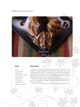 Balkanska čarolija ukusa
Sastav Pripremanje
Umutiti jaja sa šećerom u penastu masu, dodati ulje i mutiti da se masa
izjednači. U tu masu dodati brašno i dobro pomešati. Podeliti testo na dva dela.
U jedan deo staviti vanilin šećer, a u drugi kakao. U podmazan i brašnom posut
kalup, kašičicom naizmenično staviti svetlo i tamnije testo. Testo staviti u zagre-
janu pećnicu i peći na 200˚C. Proveriti da li je testo pečeno pomoću dugačkog
štapića, pa ako na njemu nema svežeg testa, kolač je pečen.
Pečeni kolač izvaditi iz kalupa i posuti šećerom u prahu. Mramorni kolač se
može peći u duguljastom, okruglom ili rebrastom kalupu. Kolač ohladiti, upa-
kovati ceo, pa zamrznuti.
Odmrzavanje: Ceo upakovan kolač ostaviti na sobnoj temperaturi oko 4 sata.
5 jaja
10 kašika šećera
10 kašika ulja
2 kašike mrvica od hleba
9 kašika brašna
2 kašike kakaa
1 vanilin šećer
1 prašak za pecivo
seckani orasi i grožđe
Mramorni
kolač
 