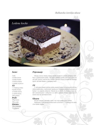 Balkanska čarolija ukusa
Sastav Pripremanje
Od jaja, šećera, brašna, kakaa i praška za pecivo umutiti patišpanj testo.
Peći u podmazanom plehu. Još topao patišpanj preliti skuvanim prelivom
od vode i šećera i ostaviti da se ohladi u posudi u kojoj će stajati do služenja
(preliv da bude hladan, a patišpanj vruć).
Fil
U izdvojenu manju količinu mleka umutiti brašno, a u preostalu količinu
mleka dodati šećer, vanilin šećer i prokuvati. Postepeno dodavati razmućeno
baršno i sve zajedno dokuvati. Ostaviti da se ohladi. U ohlađenu masu do-
dati izmućeni puter i mikserom sve dobro sjediniti. Ovako napravljen fil
naneti masu na spremljenu koru.
Glazura
Na pari rastopiti čokoladu i puter. Još vruće preliti preko kolača.
Napomena: Za fil umesto brašna može se koristiti 1 – 2 pudinga od vanile
i dve kašike brašna.
5 jaja
5 kašika šećera
5 kašika brašna
5 kašičica kakaa
½ praška za pecivo
Fil
½ l hladnog mleka
9 kašika brašna
12 kašika šećera
2 vanilin šećera
250 g putera
Preliv
300g šećera
300 g vode
Glazura
150 g čokolade
75 g putera
Ledene kocke
 
