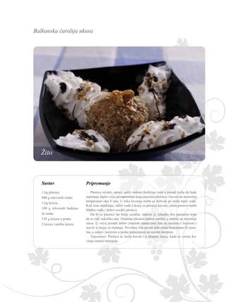 Balkanska čarolija ukusa
Pripremanje
Pšenicu očistiti, oprati, naliti vodom (količina vode u posudi treba da bude
najmanje duplo veća od zapremine koju zauzima pšenica) i kuvati na umerenoj
temperaturi oko 3 sata. U toku kuvanja može se dolivati po malo tople vode.
Kad zrna omekšaju, odliti vodu u kojoj se pšenica kuvala, zatim ponovo naliti
hladnu vodu i dobro ocediti pšenicu.
Da bi se pšenica što bolje ocedila, ostaviti je izmedju dve pamučne krpe
da se suši nekoliko sati. Osušenu pšenicu potom samleti u mašini za mlevenje
mesa. U većoj posudi dobro izmešati samleveno žito sa orasima i šećerom i
staviti u činiju za služenje. Površinu žita posuti mlevenim bademima ili orasi-
ma, a zatim i šećerom u prahu pomešanim sa vanilin šećerom.
Napomena: Pšenica se može kuvati i u ekspres loncu, kada se vreme ku-
vanja znatno smanjuje.
Sastav
1 kg pšenice
800 g mlevenih oraha
1 kg šećera
100 g mlevenih badema
ili oraha
150 g šećera u prahu
2 kesice vanilin šećera
Žito
 