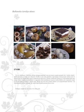 Balkanska čarolija ukusa
Za sve sladokusce i ljubitelje dobrog zalogaja pripremili smo proverene recepte poznatih torti i kolača slanih i
slatkih poslastica uz koje smo odrastali. Ukoliko se još niste oprobali u spravljanju svima poznate reform torte ili
domaće pite od višanja, pred vama je jednostavan način da to i učinite. Balkanska kuhinja je uvek predstavljala spoj
uticaja istoka i zapada, te je to dokaz i ovoga puta. Ovde možete naći recept za tursku baklavu ali i originalni recept
za čuvenu bečku poslasticu - sacher tortu. Mnoge od ovih torti i kolača služeni su na najrazličitijim mestima - od
rođendanskih slavlja, venčanja do važnih diplomatskih prijema širom sveta.
Probajte i uverite se, uživaćete i Vi i Vaši gosti.
 
