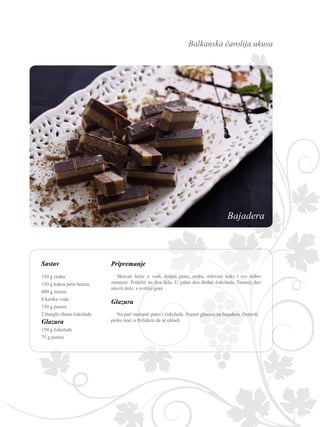 Balkanska čarolija ukusa
Sastav Pripremanje
Skuvati šećer u vodi, dodati puter, orahe, mleveni keks i sve dobro
zamesiti. Podeliti na dva dela. U jedan deo dodati čokoladu. Tamniji deo
staviti dole, a svetliji gore.
Glazura
Na pari rastopiti puter i čokoladu. Naneti glazuru na bajaderu. Ostaviti
preko noći u frižideru da se ohladi.
150 g oraha
150 g keksa petit beurre
400 g šećera
8 kašika vode
150 g putera
2 štangle ribane čokolade
Glazura
150 g čokolade
75 g putera
Bajadera
 