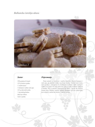Balkanska čarolija ukusa
Sastav Pripremanje
Puter umutiti sa šećerom i vanilin šećerom, ubaciti žumance i
celo jaje, pa umešati orahe i na kraju brašno. Glatko testo rasta-
njiti na dasci i okruglom ili zvezdastom modlom vaditi vanilice i
ređati ih na pleh. Po želji polovinu testa izvaditi modlom šupljom
u sredini. Peći u pećnici zagrejanoj na 200˚C i paziti da vanilice
ostanu bele. Pečene vanilice mazati džemom i po dve sastavljati,
pa uvaljati u mešavinu šećera i vanilin šećera.
250 g putera ili masti
125 g šećera u prahu
1 vanilin šećer
1 žumance i jedno celo jaje
125 g mlevenih oraha
½ kg mekog brašna
džem po izboru
šećer u prahu
Vanilice I
 