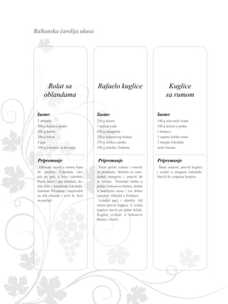 Balkanska čarolija ukusa
Masu umesiti, praviti kuglice
i uvijati u struganu čokoladu.
Staviti ih u papirne korpice.
Pripremanje
140 g mlevenih oraha
180 g šećera u prahu
1 belance
1 supena kašika ruma
2 štangle čokolade
malo limuna
Sastav
Oblandu staviti u mokru krpu
da omekša. Čokoladu isto-
piti na pari, a keks izdrobiti.
Puter, šećer i jaja izmešati, do-
dati keks i istopljenu čokoladu.
Izmešati. Fil naneti i rasporediti
na obe oblande i uviti ih. Seći
na parčad.
2 oblande
300 g šećera u prahu
200 g putera
200 g keksa
2 jaja
100 g čokolade za kuvanje
Sastav
Pripremanje
Šećer preliti vodom i ostaviti
da proključa. Skloniti sa vatre,
dodati margarin i ostaviti da
se rastopi. Pomešati mleko u
prahu i kokosovo brašno, dodati
u rastoljenu masu i sve dobro
izmešati. Ohladiti u frižideru.
Lešnike peći i oljuštiti. Od
smese praviti kuglice. U svaku
kuglicu staviti po jedan lešnik.
Kuglice uvaljati u kokosovo
brašno i služiti.
Pripremanje
250 g šećera
1 šoljica vode
250 g margarina
250 g kokosovog brašna
250 g mleka u prahu
100 g lešnika i badema
Sastav
Rafaelo kuglice Kuglice
sa rumom
Rolat sa
oblandama
 