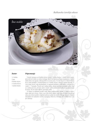 Balkanska čarolija ukusa
Sastav Pripremanje
Umutiti žumanca sa 6 kašika šećera i dodati 1 kašiku brašna, 1 vanilin šećer i poste-
peno dolivati mleko uz stalno mešanje. Staviti na šporet na blagu temperaturu i mešati
stalno dok se ne zgusne, odnosno dok ne nestane pena. Ne sme da provri. Ostaviti krem
da se malo prohladi. Umutiti belanca sa 3 kašike šećera i drugim vanilin šećerom. U
veću šerpu staviti vodu da proključa, te supenom kašikom vaditi nokle i stavljati ih u
vodu 6 – 7 komada. Čim se stavi sedma nokla, odmah prevrnuti preostale nokle. Kad
se i sedma prevrne, prvu pa zatim i ostale vaditi rešetkastom kašikom na dubok tanjir
ili činiju. Na isti način obariti i preostale nokle.
Iz tanjira sa noklama iscediti vodu, blago pridržavajući rukom. U činiju za servi-
ranje sipati prvo krem, u koji se po želji može dodati malo ruma ili malo limunovog
soka, pa na krem pažljivo spuštati jednu po jednu šne-noklu. Odozgo ukrasiti ribanom
čokoladom ili seckanim voćem iz kompota. Ostaviti u frižideru da se ohladi oko 1 sat
pre služenja.
¾ l mleka
5 jaja
9 kašika šećera
2 vanilin šećera
1 kašika brašna
Šne-nokle
 