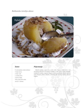 Balkanska čarolija ukusa
Sastav Pripremanje
Oljuštiti jabuke i staviti ih u vrelu vodu u koju je dodat šećer i sok
od limuna. Kuvati ih 10 minuta. Izvaditi iz vode i kad se malo prohlade,
izdubiti im sredinu, napuniti šlagom u koji su prethodno dodati mleveni
orasi. Punjene jabuke ohladiti u frižideru. Pre služenja tufahije ukrasiti
šlagom.
8 većih jabuka (zlatni delišes)
2 šolje šećera
2 šolje vode
1 vanilin šećer
2 kesice šlaga
100 g mlevenih oraha
sok od ½ limuna
Tufahije
 