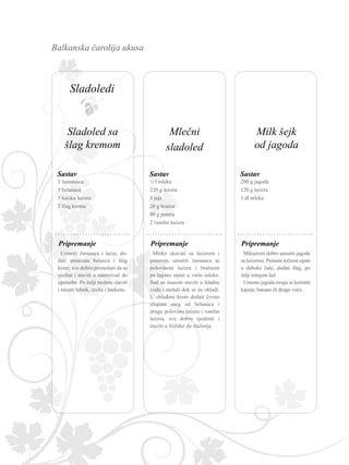 Balkanska čarolija ukusa
5 žumanaca
5 belanaca
5 kašika šećera
2 šlag krema
Umutiti žumanca i šećer, do-
dati umućena belanca i šlag
krem, sve dobro promešati da se
sjedini i staviti u zamrzivač do
upotrebe. Po želji možete staviti
i tucani lešnik, orahe i bademe.
Sastav
Pripremanje
200 g jagoda
120 g šećera
3 dl mleka
Mikserom dobro umutiti jagode
sa šećerom. Penastu tečnost sipati
u duboke čaše, dodati šlag, po
želji isitnjeni led.
Umesto jagoda mogu se koristiti
kajsije, banane ili drugo voće.
Sastav
Pripremanje
½ l mleka
220 g šećera
3 jaja
20 g brašna
80 g putera
2 vanilin šećera
Mleko skuvati sa šećerom i
puterom, umutiti žumanca sa
polovinom šećera i brašnom
pa lagano sipati u vrelo mleko.
Sud sa masom staviti u hladnu
vodu i mešati dok se ne ohladi.
U ohlađeni krem dodati čvrsto
ulupani sneg od belanaca i
drugu polovinu šećera i vanilin
šećera, sve dobro sjediniti i
staviti u frižider do služenja.
Sastav
Pripremanje
Mlečni
sladoled
Milk šejk
od jagoda
Sladoled sa
šlag kremom
Sladoledi
 