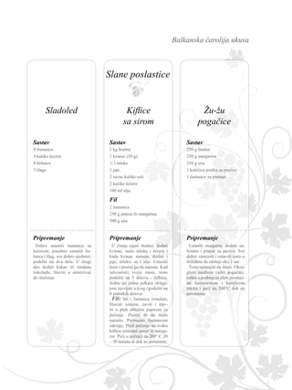 Balkanska čarolija ukusa
4 žumanca
4 kašike šećera
4 belanca
3 šlaga
Dobro umutiti žumanca sa
šećerom, posebno umutiti be-
lanca i šlag, sve dobro sjediniti,
podeliti na dva dela. U drugi
deo dodati kakao ili rendanu
čokoladu. Staviti u zamrzivač
do služenja.
Sastav
Pripremanje
1 kg brašna
1 kvasac (50 g)
½ l mleka
1 jaje
2 ravne kašike soli
2 kašike šećera
100 ml ulja
Sastav
2 žumanca
250 g putera ili margarina
500 g sira
Fil
U činiju sipati brašno, dodati
kvasac, malo mleka i šećera i
kada kvasac naraste, dodati i
jaje, mleko, so i ulje. Umesiti
testo i pustiti ga da naraste. Kad
udvostruči svoju masu, testo
podeliti na 5 delova - jufkica.
Jednu po jednu jufkicu oklagi-
jom razvijati u krug i podeliti na
8 jednakih delova.
Fil: Sir i žumanca izmešati,
filovati osmine, zaviti i stav-
iti u pleh obložen papirom za
pečenje. Pustiti ih da malo
narastu. Premazati žumancem
odozgo. Pred pečenje na svaku
kiflicu izrendati puter ili marga-
rin. Peći u pećnici na 200° C 20
– 30 minuta ili dok ne porumene.
Pripremanje
250 g brašna
250 g margarina
250 g sira
1 kašičica praška za pecivo
1 žumance za premaz
Sastav
Umutiti margarin, dodati sir,
brašno i prašak za pecivo. Sve
dobro zamesiti i ostaviti testo u
frižideru da odstoji oko 1 sat.
Testo rastanjiti na dasci. Okru-
glom modlom vaditi pogačice,
ređati u podmazan pleh, premaz-
ati žumancetom i kašičicom
mleka i peći na 200˚C dok ne
porumene.
Pripremanje
Sladoled Kiflice
sa sirom
Žu-žu
pogačice
Slane poslastice
 