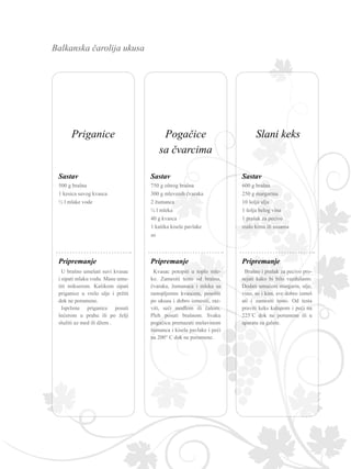 Balkanska čarolija ukusa
750 g oštrog brašna
300 g mlevenih čvaraka
2 žumanca
¼ l mleka
40 g kvasca
1 kašika kisele pavlake
so
Sastav
Kvasac potopiti u toplo mle-
ko. Zamesiti testo od brašna,
čvaraka, žumanaca i mleka sa
rastopljenim kvascem, posoliti
po ukusu i dobro izmesiti, raz-
viti, seći modlom ili čašom.
Pleh posuti brašnom. Svaku
pogačicu premazati mešavinom
žumanca i kisela pavlake i peći
na 200° C dok ne porumene.
Pripremanje
600 g brašna
250 g margarina
10 šolja ulja
1 šolja belog vina
1 prašak za pecivo
malo kima ili susama
Sastav
Brašno i prašak za pecivo pro-
sejati kako bi bilo vazdušasto.
Dodati umućeni margarin, ulje,
vino, so i kim, sve dobro izmeš
ati i zamesiti testo. Od testa
praviti keks kalupom i peći na
225˚C dok ne porumene ili u
aparatu za galete.
Pripremanje
500 g brašna
1 kesica suvog kvasca
½ l mlake vode
Sastav
U brašno umešati suvi kvasac
i sipati mlaku vodu. Masu umu-
titi mikserom. Kašikom sipati
priganice u vrelo ulje i pržiti
dok ne porumene.
Ispržene priganice posuti
šećerom u prahu ili po želji
služiti uz med ili džem .
Pripremanje
Pogačice
sa čvarcima
Slani keksPriganice
 