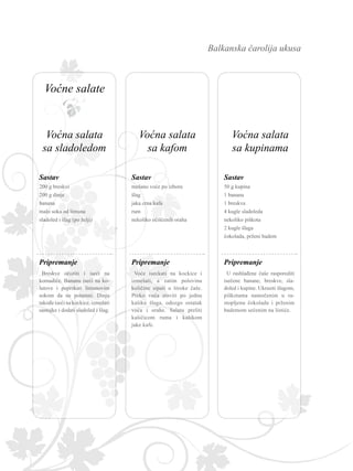 Balkanska čarolija ukusa
200 g breskvi
200 g dinja
banana
malo soka od limuna
sladoled i šlag (po želji)
Sastav
Breskve očistiti i iseći na
komadiće. Bananu iseći na ko-
lutove i poprskati limunovim
sokom da ne potamni. Dinju
takođe iseći na kockice, izmešati
sastojke i dodati sladoled i šlag.
Pripremanje
Sastav
Pripremanje
50 g kupina
1 banana
1 breskva
4 kugle sladoleda
nekoliko piškota
2 kugle šlaga
čokolada, prženi badem
U rashlađene čaše rasporediti
isečene banane, breskve, sla­
doled i kupine. Ukrasiti šlagom,
piškotama namočenim u ra­
stopljenu čokoladu i prženim
bademom sečenim na listiće.
Sastav
Pripremanje
mešano voće po izboru
šlag
jaka crna kafa
rum
nekoliko očišćenih oraha
Voće iseckati na kockice i
izmešati, a zatim polovinu
količine sipati u široke čaše.
Preko voća staviti po jednu
kašiku šlaga, odozgo ostatak
voća i orahe. Salatu preliti
kašičicom ruma i kašikom
jake kafe.
Voćna salata
sa kafom
Voćna salata
sa kupinama
Voćna salata
sa sladoledom
Voćne salate
 