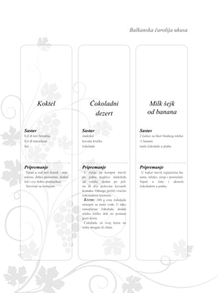Balkanska čarolija ukusa
Sastav
Pripremanje
0,4 dl šeri brendija
0,4 dl maraskina
led
Sipati u sud šeri brendi i mar-
askino, dobro promešati, dodati
led i sve dobro promućkati.
Servirati sa trešnjom.
Sastav
Pripremanje
2 čašice za liker hladnog mleka
½ banane
malo čokolade u prahu
U šejker staviti izgnječenu ba-
nanu, mleko, sirup i promešati.
Sipati u čaše i ukrasiti
čokoladom u prahu.
Sastav
Pripremanje
sladoled
kuvane kruške
čokolada
U činije za kompot staviti
po jednu kuglicu sladoleda
od vanile, dodati po jed-
nu ili dve polovine kuvanih
krušaka. Odozgo preliti vrućim
čokoladnim kremom.
Krem: 100 g crne čokolade
rastopiti sa malo vode. U tako
rastopljenu čokoladu dodati
mleka toliko dok ne postane
gusti krem.
Čokoladu za ovaj krem ne
treba strugati ili ribati.
Čokoladni
dezert
Milk šejk
od banana
Koktel
 