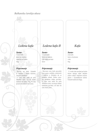 Balkanska čarolija ukusa
Pripremanje
Sastav
1 l crne kafe
šećer sa vanilom
6 dl slatke pavlake
šećer
Skuvanu crnu kafu procediti
kroz gustu cediljku, pošećeriti
i ostaviti u frižideru da se
potpuno ohladi. Dobro umu-
titi ohlađenu slatku pavlaku.
U veće čaše naliti do pola
ohlađenu kafu i na kraju dodati
umućenu pavlaku, ali tako da
čaše budu pune.
Pripremanje
Sastav
1 l nes kafe
šećer sa vanilom
sladoled od vanile
šlag
Skuvati nes kafu. Zasladiti
je običnim i vanilin šećerom,
ostaviti u frižideru.
U veće čaše naliti do pola
ohlađenu kafu i na nju dodati
sladoled od vanile i šlag. Po želji
posuti čokoladnim mrvicama.
Pripremanje
Sastav
crna kafa
šećer u kockama
viski
šlag
U visoke čaše stavljati po kocku
šećera odozgo sipati rakijsku
ćašicu viskija i dopuniti vrućom,
jakom i nezaslađenom kafom.
Ukrasiti kašičicom šlaga.
Ledena kafa II KafaLedena kafa
 