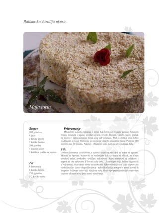 Balkanska čarolija ukusa
Sastav
200 g šećera
8 jaja
2 kašike prezli
2 kašike brašna
200 g oraha
1 vanilin šećer
1 kašičica praška za pecivo
Fil
6 žumanaca
6 kašika šećera
250 g putera
1-2 kašike ruma
Umutiti žumanca sa šećerom, a zatim kuvati na pari dok se masa ne zgusne.
Skinuti sa šporeta i nastaviti sa mešanjem dok se masa ne ohladi, pa u nju
umešati puter, prethodno umućen mikserom. Rum pomešati sa mlekom i
poprskati oba dela torte. Filovati celu tortu. Ukrasiti po želji, belim šlagom ili
u boji (roze). Kao ukras može se upotrebiti dekorativno cveće koje se pravi na
sledeći način: čvrsto ulupati belance - nekoliko listića potopiti u penu, posuti ih
krupnim šećerom i ostaviti 1 sat da se suše. Ovako pripremljenim dekorativnim
cvećem ukrasiti tortu pred samo serviranje.
Pripremanje
Mikserom umutiti žumanca i šećer dok krem ne postane penast. Smanjiti
brzinu miksera i lagano umešati orahe, prezle, brašno, vanilin šećer, prašak
za pecivo i ranije umućen čvrst sneg od belanaca. Pleh u obliku srca dobro
podmazati i posuti brašnom, pa u njega izručiti umućenu masu. Peći na 180
stepeni oko 30 minuta. Pečeno i ohlađeno testo iseći na dva jednaka dela.
Maja torta
 