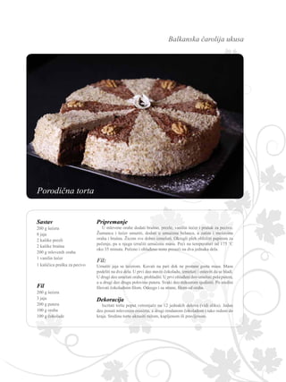 Balkanska čarolija ukusa
Fil:
Umutiti jaja sa šećerom. Kuvati na pari dok ne postane gusta masa. Masu
podeliti na dva dela. U prvi deo staviti čokoladu, izmešati i ostaviti da se hladi.
U drugi deo umešati orahe, prohladiti. U prvi ohlađeni deo umešati pola putera,
a u drugi deo drugu polovinu putera. Svaki deo mikserom sjediniti. Po sredini
filovati čokoladnim filom. Odozgo i sa strane, filom od oraha.
Sastav
200 g šećera
8 jaja
2 kašike prezli
2 kašike brašna
200 g mlevenih oraha
1 vanilin šećer
1 kašičica praška za pecivo
Fil
200 g šećera
3 jaja
200 g putera
100 g oraha
100 g čokolade
Pripremanje
U mlevene orahe dodati brašno, prezle, vanilin šećer i prašak za pecivo.
Žumanca i šećer umutiti, dodati u umućena belanca, a zatim i mešavinu
oraha i brašna. Žicom sve dobro izmešati. Okrugli pleh obložiti papirom za
pečenje, pa u njega izručiti umućenu masu. Peći na temperaturi od 175 ˚C
oko 35 minuta. Pečeno i ohlađeno testo preseći na dva jednaka dela.
Dekoracija
Iscrtati tortu poput vetrenjače na 12 jednakih delova (vidi sliku). Jedan
deo posuti mlevenim orasima, a drugi rendanom čokoladom i tako redom do
kraja. Sredinu torte ukrasiti ružom, kupljenom ili pravljenom.
Porodična torta
 