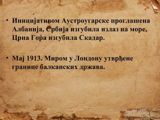 • Иницијативом Аустроугарске проглашена
Албанија, Србија изгубила излаз на море,
Црна Гора изгубила Скадар.
• Мај 1913. Миром у Лондону утврђене
границе балканских држава.

 