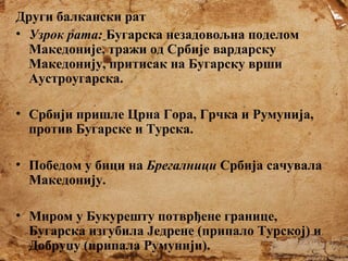 Други балкански рат
• Узрок рата: Бугарска незадовољна поделом
Македоније, тражи од Србије вардарску
Македонију, притисак на Бугарску врши
Аустроугарска.
• Србији пришле Црна Гора, Грчка и Румунија,
против Бугарске и Турска.
• Победом у бици на Брегалници Србија сачувала
Македонију.
• Миром у Букурешту потврђене границе,
Бугарска изгубила Једрене (припало Турској) и
Добруџу (припала Румунији).

 