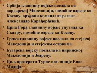 • Србија главнину војске послала ка
вардарској Македонији, помоћне одреде ка
Косову, врховни командант регент
Александар Карађорђевић.
• Црна Гора главнину војске упутила ка
Скадру, помоћне одреде ка Косову.
• Грчка главнину војске послала ка егејској
Македонији и егејским острвима.
• Бугарска војску послала ка пиринској
Македонији и Једрену.
• Циљ протерати Турке иза линије Енос –
Мидија.

 