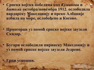 • Српска војска победама код Куманова и
Битоља октобра/новембра 1912. ослободила
вардарску Македонију и преко Албаније
избила на море, ослобођено и Косово.
• Црногорци уз помоћ српске војске заузели
Скадар.
• Бугари ослободили пиринску Македонију и
уз помоћ српске војске заузели Једрене.
• Грци успешни.

 