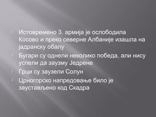  Истовремено 3. армија је ослободила
Косово и преко северне Албаније изашла на
јадранску обалу
 Бугари су однели неколико победа, али нису
успели да заузму Једрене
 Грци су заузели Солун
 Црногорско напредовање било је
заустављено код Скадра
 