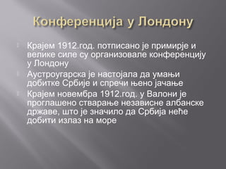  Крајем 1912.год. потписано је примирје и
велике силе су организовале конференцију
у Лондону
 Аустроугарска је настојала да умањи
добитке Србије и спречи њено јачање
 Крајем новембра 1912.год. у Валони је
проглашено стварање независне албанске
државе, што је значило да Србија неће
добити излаз на море
 