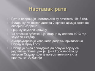  Ратне операције настављене су почетком 1913.год.
 Бугари су, уз помоћ делова 2.српске армије коначно
освојили Једрене
 Грци су заузели Јањину
 Уз огромне губитке, Црногорци су априла 1913.год.
заузели Скадар
 Аустроугарска је извршила додатни притисак на
Србију и Црну Гору
 Србија је била принуђена да повуче војску са
јадранске обале, док је Црна Гора морала да
напусти Скадар, који је вољом великих сила
препуштен Албанији
 