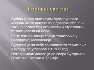  Србија је под притиском Аустроугарске
морала да се повуче са јадранске обале и
тако је остала без економски и стратешки
битног излаза на море
 За то компензацију тражи територије у
Вардарској Македонији
 Бугарска је за себе захтевала те територије,
у складу са уговором из 1912.год.
 Истовремено дошло је до спора Бугарске и
Грчке око Солуна и Тракије
 