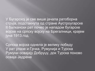 У Бугарској је све више јачала ратоборна
струја, подстакнута од стране Аустроугарске
II балкански рат почео је нападом бугарске
војске на српску војску на Брегалници, крајем
јуна 1913.год.
Српска војска однела је велику победу
У рат улазе и Грчка, Румунија и Турска
Румуни освајају Добруџу, док Турска поново
осваја Једрене
 