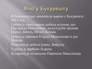  II балкански рат окончан је миром у Букурешту
1913.год.
 Србија је овим миром добила источни део
Вардарске Македоније, укључујући градове
Охрид, Битољ, Штип, Кочане
 Грчкој је припала Егејска Македонија и део
Тракије
 Румунија је добила јужну Добруџу
 Турској је враћено Једрене
 Бугарској је остављена Пиринска Македонија
 
