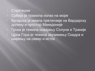  Стратешке
 Србија је тражила излаз на море
 Бугарска је имала претензије на Вардарску
долину и простор Македоније
 Грчка је тежила освајању Солуна и Тракије
 Црна Гора је тежила заузимању Скадра и
ширењу на север и исток
 
