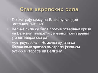  Посматрају кризу на Балкану као део
“источног питања”
 Велике силе су биле против отварања кризе
на Балкану, плашећи се њеног претварања
у општеевропски рат
 Аустроугарска и Немачка су јачање
балканских држава сматрале јачањем
руских интереса на Балкану
 