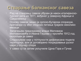  Рад на стварању савеза убрзан је након италијанско-
турског рата из 1911, вођеног у северној Африци и
Средоземљу
 Основу савеза чинио је српско-бугарски споразум,
преговори су због спорних питања трајали неколико
месеци
 Залагањем председника влада Милована
Миловановића и Ивана Гешова у пролеће 1912.год.
склопљен је савез
 Споразумом није у потпуности дефинисана подела
територија, али је договорено посредовање руског
цара у случају спора
 У савез су се затим укључиле Црна Гора и Грчка
 
