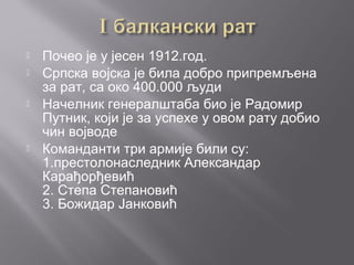  Почео је у јесен 1912.год.
 Српска војска је била добро припремљена
за рат, са око 400.000 људи
 Начелник генералштаба био је Радомир
Путник, који је за успехе у овом рату добио
чин војводе
 Команданти три армије били су:
1.престолонаследник Александар
Карађорђевић
2. Степа Степановић
3. Божидар Јанковић
 